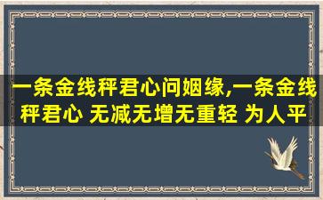 一条金线秤君心问姻缘,一条金线秤君心 无减无增无重轻 为人平生心正直 事业